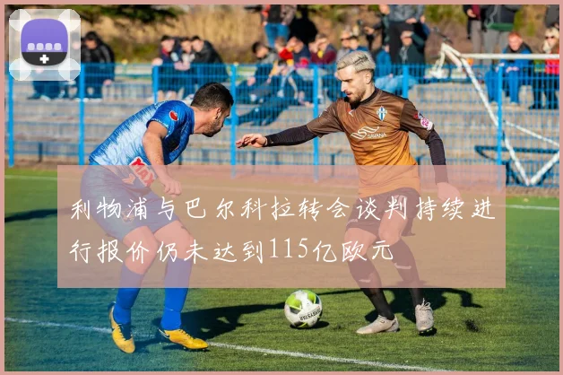 利物浦与巴尔科拉转会谈判持续进行报价仍未达到115亿欧元