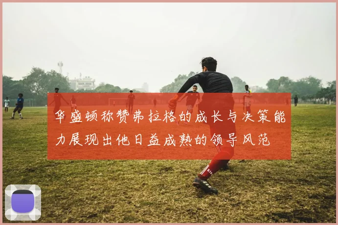 华盛顿称赞弗拉格的成长与决策能力展现出他日益成熟的领导风范