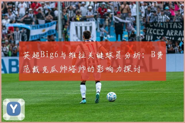 英超Big6与维拉关键球员分析：B费范戴克瓜帅塔帅的影响力探讨
