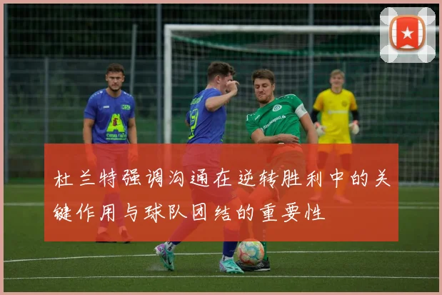 杜兰特强调沟通在逆转胜利中的关键作用与球队团结的重要性