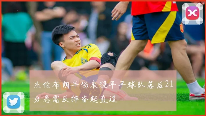 杰伦布朗半场表现平平球队落后21分急需反弹奋起直追