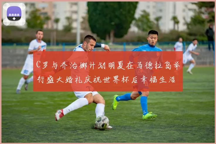 C罗与乔治娜计划明夏在马德拉岛举行盛大婚礼庆祝世界杯后幸福生活