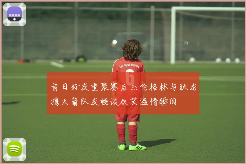 昔日好友重聚赛后杰伦格林与狄龙携火箭队友畅谈欢笑温情瞬间