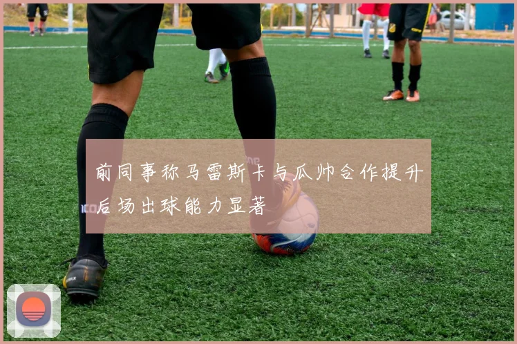 前同事称马雷斯卡与瓜帅合作提升后场出球能力显著