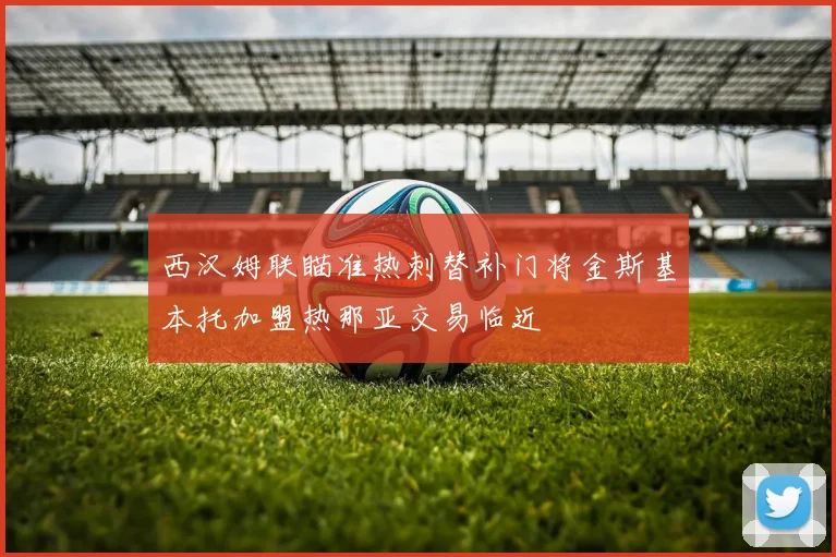 西汉姆联瞄准热刺替补门将金斯基本托加盟热那亚交易临近