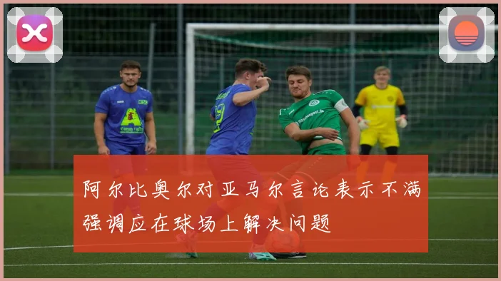 阿尔比奥尔对亚马尔言论表示不满强调应在球场上解决问题