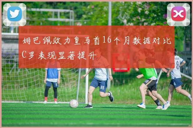 姆巴佩效力皇马首16个月数据对比C罗表现显著提升
