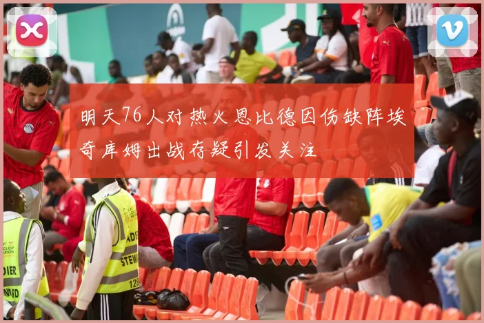 明天76人对热火恩比德因伤缺阵埃奇库姆出战存疑引发关注