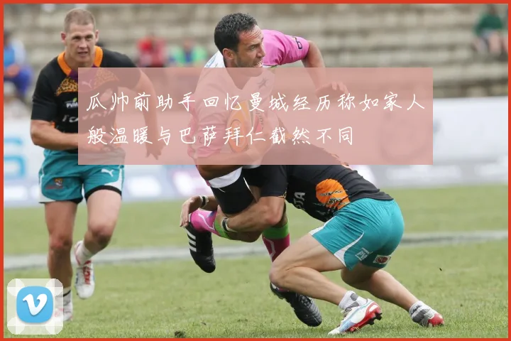 瓜帅前助手回忆曼城经历称如家人般温暖与巴萨拜仁截然不同
