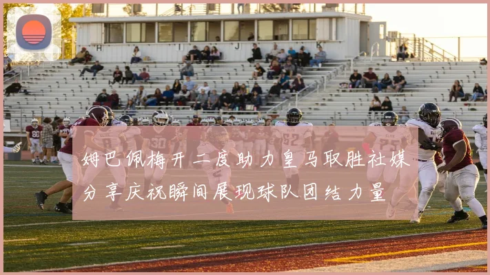 姆巴佩梅开二度助力皇马取胜社媒分享庆祝瞬间展现球队团结力量