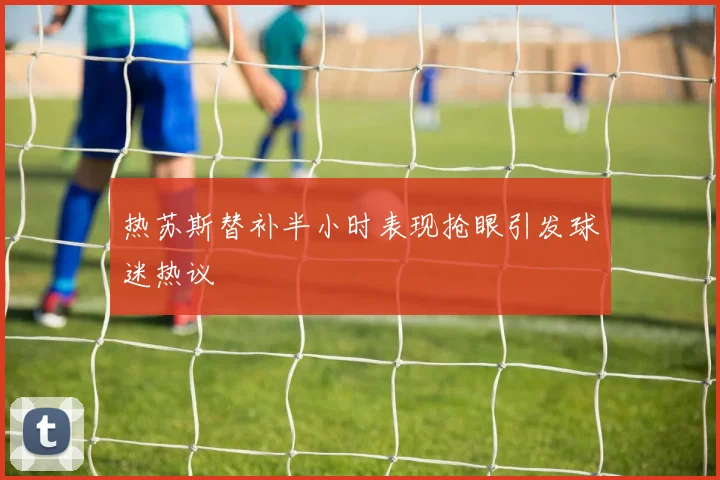 热苏斯替补半小时表现抢眼引发球迷热议