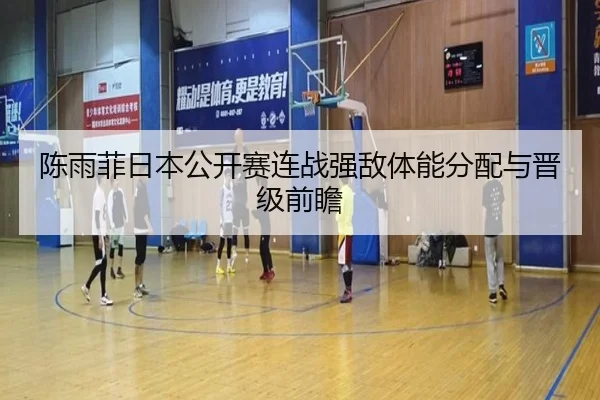 陈雨菲日本公开赛连战强敌体能分配与晋级前瞻