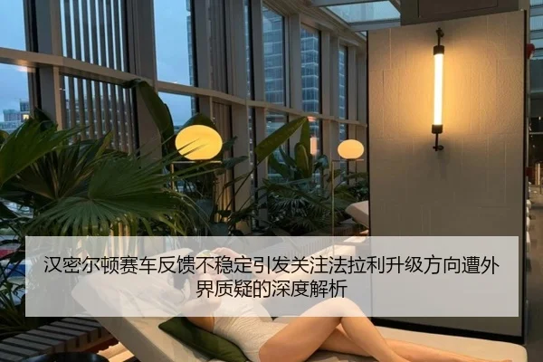 汉密尔顿赛车反馈不稳定引发关注法拉利升级方向遭外界质疑的深度解析