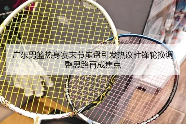广东男篮热身赛末节崩盘引发热议杜锋轮换调整思路再成焦点